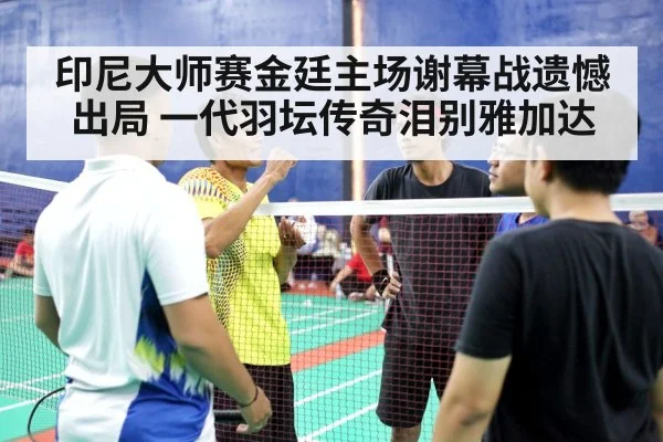 印尼大师赛金廷主场谢幕战遗憾出局 一代羽坛传奇泪别雅加达